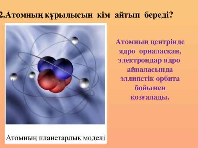 2.Атомның құрылысын кім айтып береді? Атомның центрінде ядро орналасқан, электрондар ядро айналасында эллипстік орбита бойымен қозғалады.