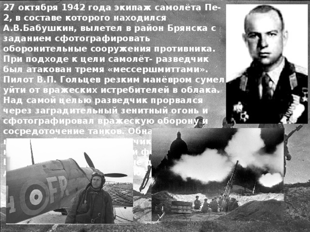 27 октября 1942 года экипаж самолёта Пе-2, в составе которого находился А.В.Бабушкин, вылетел в район Брянска с заданием сфотографировать оборонительные сооружения противника. При подходе к цели самолёт- разведчик был атакован тремя «мессершмиттами». Пилот В.П. Гольцев резким манёвром сумел уйти от вражеских истребителей в облака. Над самой целью разведчик прорвался через заградительный зенитный огонь и сфотографировал вражескую оборону и сосредоточение танков. Обнаружив вражеский аэродром, лётчики прошли над ним также с включёнными фотоаппаратами. Ценные разведывательные данные были доставлены командованию