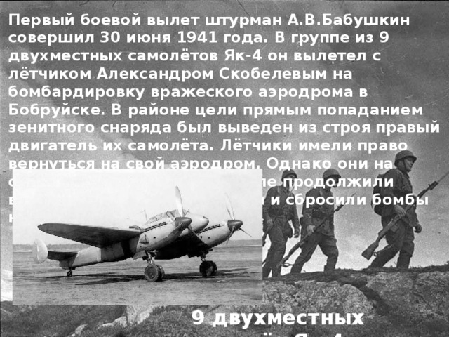 Первый боевой вылет штурман А.В.Бабушкин совершил 30 июня 1941 года. В группе из 9 двухместных самолётов Як-4 он вылетел с лётчиком Александром Скобелевым на бомбардировку вражеского аэродрома в Бобруйске. В районе цели прямым попаданием зенитного снаряда был выведен из строя правый двигатель их самолёта. Лётчики имели право вернуться на свой аэродром. Однако они на одном работающем двигателе продолжили выполнение боевого задания и сбросили бомбы на объект врага 9 двухместных самолёт Як-4