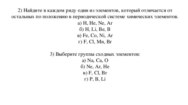 2) Найдите в каждом ряду один из элементов, который отличается от остальных по положению в периодической системе химических элементов.  а) H, He, Ne, Ar  б) H, Li, Be, B  в) Fe, Co, Ni, Ar  г) F, Cl, Mn, Br   3) Выберите группы сходных элементов:  а) Na, Ca, O  б) Ne, Ar, He  в) F, Cl, Br  г) P, В, Li