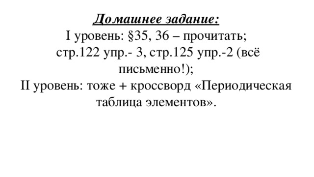 Домашнее задание:  I уровень: §35, 36 – прочитать;  стр.122 упр.- 3, стр.125 упр.-2 (всё письменно!);  II уровень: тоже + кроссворд «Периодическая таблица элементов».