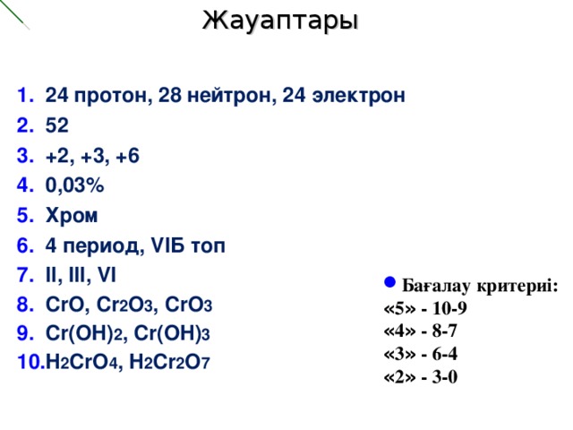 Жауаптары 24 протон, 28 нейтрон, 24 электрон 52 +2, +3, +6 0,03% Хром 4 период, VIБ топ II, III, VI CrO, Cr 2 O 3 , CrO 3 Cr(OH) 2 , Cr(OH) 3 H 2 CrO 4 , H 2 Cr 2 O 7  Бағалау критериі: « 5 » - 10-9 « 4 » - 8-7 « 3 » - 6-4 « 2 » - 3-0