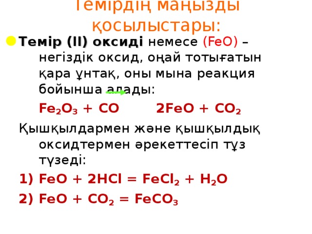 Темірдің маңызды қосылыстары: Темір (ІІ) оксиді  немесе ( FeO ) – негіздік оксид, оңай тотығатын қара ұнтақ, оны мына реакция бойынша алады:   Fe 2 O 3 + CO 2FeO + CO 2 Қышқылдармен және қышқылдық оксидтермен әрекеттесіп тұз түзеді: FeO + 2HCl = FeCl 2 + H 2 O FeO + CO 2 = FeCO 3