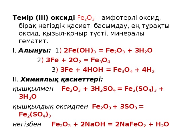 Темір (ІІІ) оксиді  Fe 2 O 3  – амфотерлі оксид, бірақ негіздік қасиеті басымдау, ең тұрақты оксид, қызыл-қоңыр түсті, минералы гематит. І. Алынуы: 1 ) 2 Fe(OH) 3 = Fe 2 O 3 + 3H 2 O    2 ) 3Fe + 2O 2 = Fe 3 O 4   3 ) 3Fe + 4HOH = Fe 3 O 4 + 4H 2 ІІ. Химиялық қасиеттері: қышқылмен Fe 2 O 3 + 3H 2 SO 4 = Fe 2 (SO 4 ) 3 + 3H 2 O қышқылдық оксидпен Fe 2 O 3 + 3SO 3 = Fe 2 (SO 4 ) 3 негізбен  Fe 2 O 3 + 2NaOH = 2NaFeO 2 + H 2 O