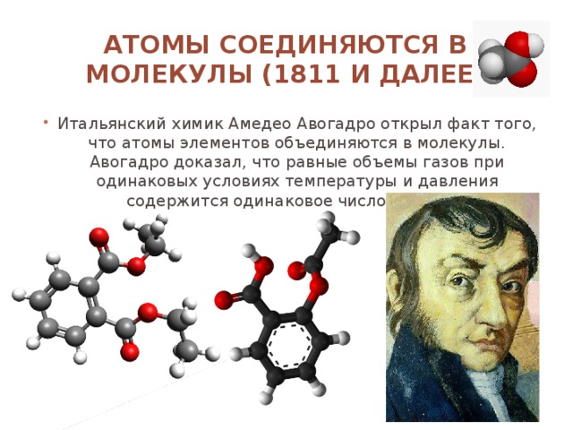 Атомы соединяются в молекулы (1811 и далее) Итальянский химик Амедео Авогадро открыл факт того, что атомы элементов объединяются в молекулы. Авогадро доказал, что равные объемы газов при одинаковых условиях температуры и давления содержится одинаковое число молекул.