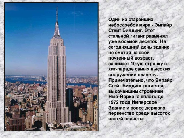 Один из старейших небоскребов мира - Эмпайр Стейт Билдинг. Этот стальной гигант разменял уже восьмой десяток. На сегодняшний день здание, не смотря на свой почтенный возраст, занимает 10-ую строчку в хит-параде самых высоких сооружений планеты. Примечательно, что Эмпайр Стейт Билдинг остается высочайшим строением Нью-Йорка, а вплоть до 1972 года Имперское Здание и вовсе держало первенство среди высоток нашей планеты.
