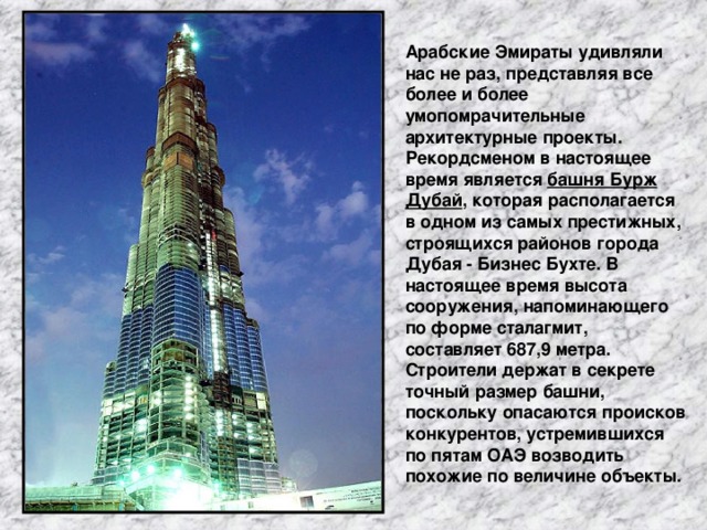 Арабские Эмираты удивляли нас не раз, представляя все более и более умопомрачительные архитектурные проекты. Рекордсменом в настоящее время является башня Бурж Дубай , которая располагается в одном из самых престижных, строящихся районов города Дубая - Бизнес Бухте. В настоящее время высота сооружения, напоминающего по форме сталагмит, составляет 687,9 метра. Строители держат в секрете точный размер башни, поскольку опасаются происков конкурентов, устремившихся по пятам ОАЭ возводить похожие по величине объекты.