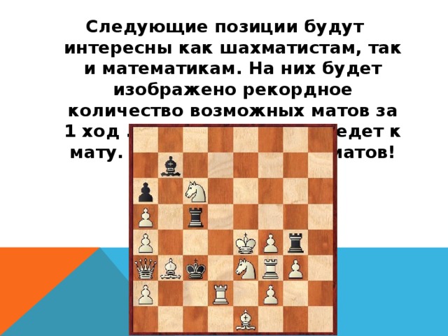 Следующие позиции будут интересны как шахматистам, так и математикам. На них будет изображено рекордное количество возможных матов за 1 ход . Любой ход белых ведет к мату. Всего возможно 29 матов!