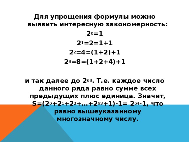 Для упрощения формулы можно выявить интересную закономерность: 2 0 =1 2 1 =2=1+1 2 2 =4=(1+2)+1 2 3 =8=(1+2+4)+1   и так далее до 2 63 . Т.е. каждое число данного ряда равно сумме всех предыдущих плюс единица. Значит, S=(2 0 +2 1 +2 2 +…+2 63 +1)-1= 2 64 -1, что равно вышеуказанному многозначному числу.