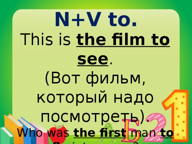 N+V to. This is the film to see . (Вот фильм, который надо посмотреть). Who was the first man to fly into space? John will be the last person to know it.