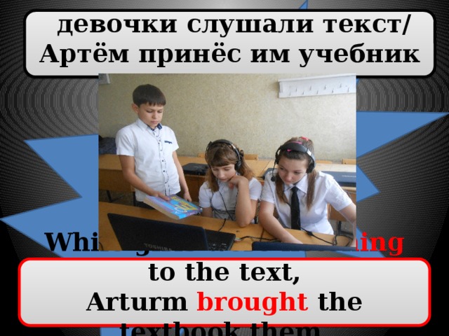 девочки слушали текст/ Артём принёс им учебник While girls were listening to the text, Arturm brought the textbook them.