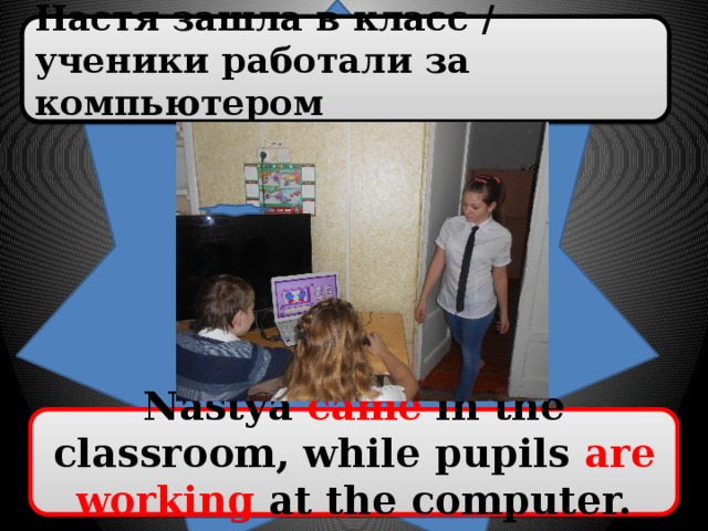 Настя зашла в класс / ученики работали за компьютером Nastya came in the classroom, while pupils are working at the computer.