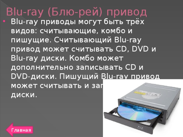 Blu-ray (Блю-рей) привод Blu-ray приводы могут быть трёх видов: считывающие, комбо и пишущие. Считывающий Blu-ray привод может считывать CD, DVD и Blu-ray диски. Комбо может дополнительно записывать CD и DVD-диски. Пишущий Blu-ray привод может считывать и записывать все диски. Главная