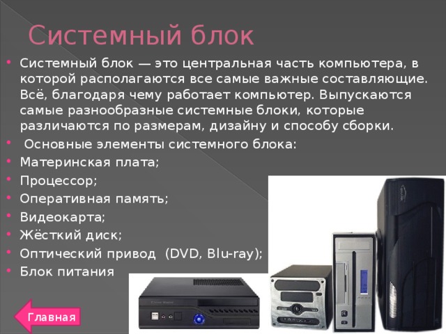 Системный блок Системный блок — это центральная часть компьютера, в которой располагаются все самые важные составляющие. Всё, благодаря чему работает компьютер. Выпускаются самые разнообразные системные блоки, которые различаются по размерам, дизайну и способу сборки.   Основные элементы системного блока: Материнская плата; Процессор; Оперативная память; Видеокарта; Жёсткий диск; Оптический привод  (DVD, Blu-ray); Блок питания Главная
