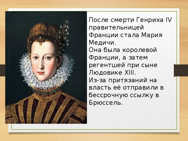 После смерти Генриха IV правительницей Франции стала Мария Медичи. Она была королевой Франции, а затем регентшей при сыне Людовике XIII. Из-за притязаний на власть её отправили в бессрочную ссылку в Брюссель.