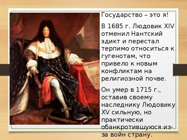 Государство – это я! В 1685 г. Людовик XIV отменил Нантский эдикт и перестал терпимо относиться к гугенотам, что привело к новым конфликтам на религиозной почве. Он умер в 1715 г., оставив своему наследнику Людовику XV сильную, но практически обанкротившуюся из-за войн страну.