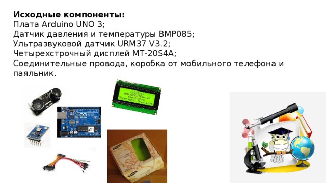 Исходные компоненты: Плата Arduino UNO 3; Датчик давления и температуры BMP085; Ультразвуковой датчик URM37 V3.2; Четырехстрочный дисплей MT-20S4A; Соединительные провода, коробка от мобильного телефона и паяльник.