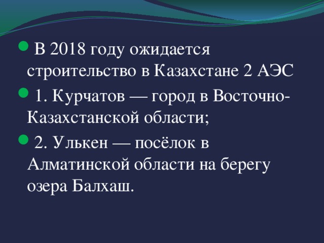 В 2018 году ожидается строительство в Казахстане 2 АЭС 1. Курчатов — город в Восточно-Казахстанской области; 2. Улькен — посёлок в Алматинской области на берегу озера Балхаш.