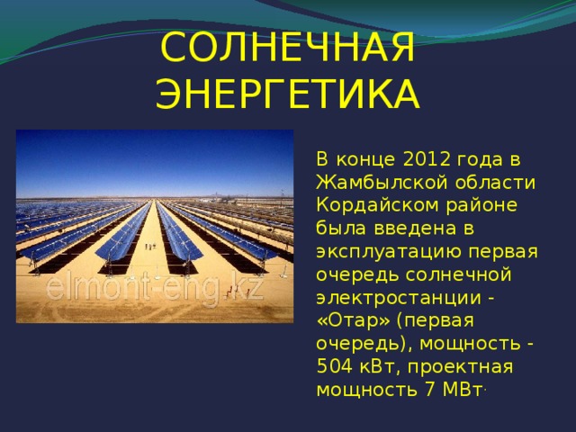 СОЛНЕЧНАЯ ЭНЕРГЕТИКА В конце 2012 года в Жамбылской области Кордайском районе была введена в эксплуатацию первая очередь солнечной электростанции - «Отар» (первая очередь), мощность - 504 кВт, проектная мощность 7 МВт .