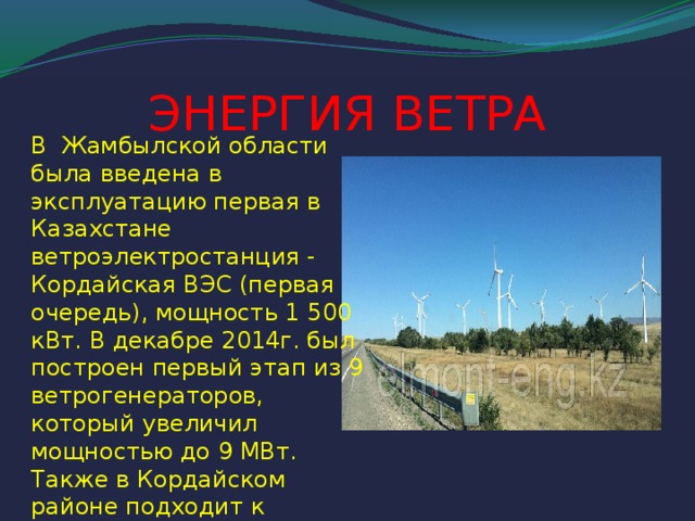ЭНЕРГИЯ ВЕТРА В Жамбылской области была введена в эксплуатацию первая в Казахстане ветроэлектростанция - Кордайская ВЭС (первая очередь), мощность 1 500 кВт. В декабре 2014г. был построен первый этап из 9 ветрогенераторов, который увеличил мощностью до 9 МВт. Также в Кордайском районе подходит к завершению строительство второй ВЭС мощностью 21 МВт.