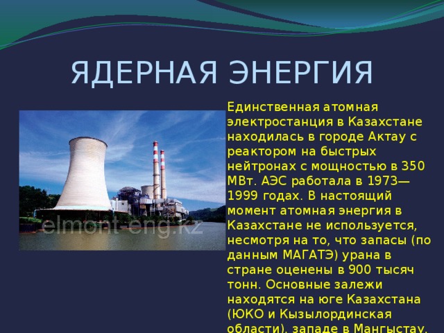 ЯДЕРНАЯ ЭНЕРГИЯ Единственная атомная электростанция в Казахстане находилась в городе Актау с реактором на быстрых нейтронах с мощностью в 350 МВт. АЭС работала в 1973—1999 годах. В настоящий момент атомная энергия в Казахстане не используется, несмотря на то, что запасы (по данным МАГАТЭ) урана в стране оценены в 900 тысяч тонн. Основные залежи находятся на юге Казахстана (ЮКО и Кызылординская области), западе в Мангыстау, на севере Казахстана (месторождение Семизбай).