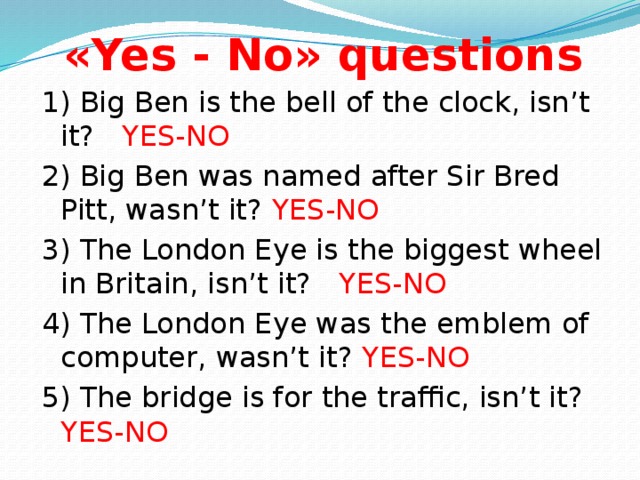 «Yes - No» questions 1) Big Ben is the bell of the clock, isn’t it? YES-NO 2) Big Ben was named after Sir Bred Pitt, wasn’t it? YES-NO 3) The London Eye is the biggest wheel in Britain, isn’t it? YES-NO 4) The London Eye was the emblem of computer, wasn’t it? YES-NO 5) The bridge is for the traffic, isn’t it? YES-NO