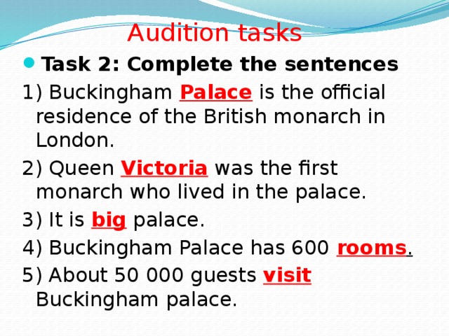 Audition tasks Task 2: Complete the sentences 1) Buckingham Palace is the official residence of the British monarch in London. 2) Queen Victoria was the first monarch who lived in the palace. 3) It is big palace. 4) Buckingham Palace has 600 rooms . 5) About 50 000 guests visit Buckingham palace.