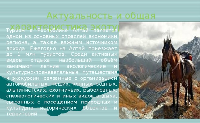 Актуальность и общая характеристика экотуризма на Алтае   Туризм в Республике Алтай является одной из основных отраслей экономики региона, а также важным источником дохода. Ежегодно на Алтай приезжает до 1 млн туристов. Среди активных видов отдыха наибольший объём занимают летние экологические и культурно-познавательные путешествия и экскурсии, связанные с организацией автомобильных, пеших, конных, водных, альпинистских, охотничьих, рыболовных, спелеологических и иных видов отдыха, связанных с посещением природных и культурно исторических объектов и территорий.