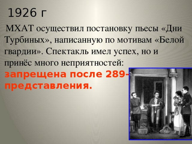 1926 г  МХАТ осуществил постановку пьесы «Дни Турбиных», написанную по мотивам «Белой гвардии». Спектакль имел успех, но и принёс много неприятностей: запрещена после 289-го представления.