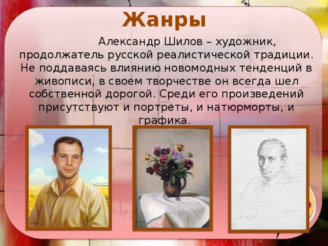 Жанры    Александр Шилов – художник, продолжатель русской реалистической традиции. Не поддаваясь влиянию новомодных тенденций в живописи, в своем творчестве он всегда шел собственной дорогой. Среди его произведений присутствуют и портреты, и натюрморты, и графика.