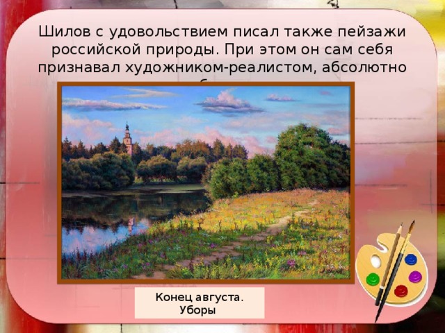 Шилов с удовольствием писал также пейзажи российской природы. При этом он сам себя признавал художником-реалистом, абсолютно отвергая абстракционизм.  Конец августа. Уборы 