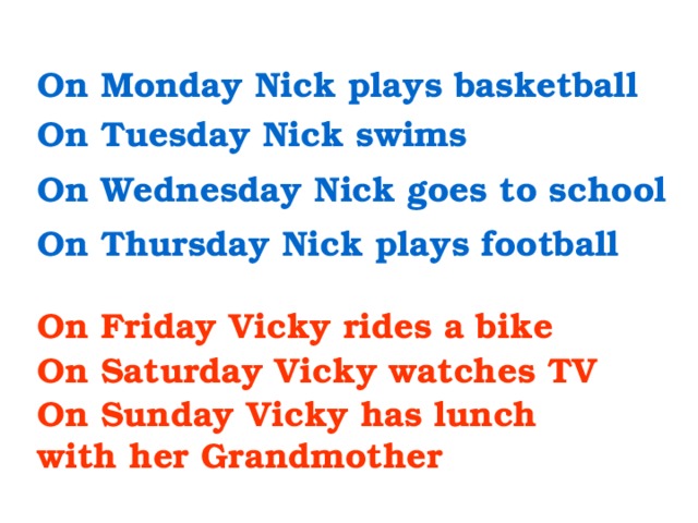 On Monday Nick plays basketball On Tuesday Nick swims On Wednesday Nick goes to school On Thursday Nick plays football On Friday Vicky rides a bike On Saturday Vicky watches TV On Sunday Vicky has lunch with her Grandmother