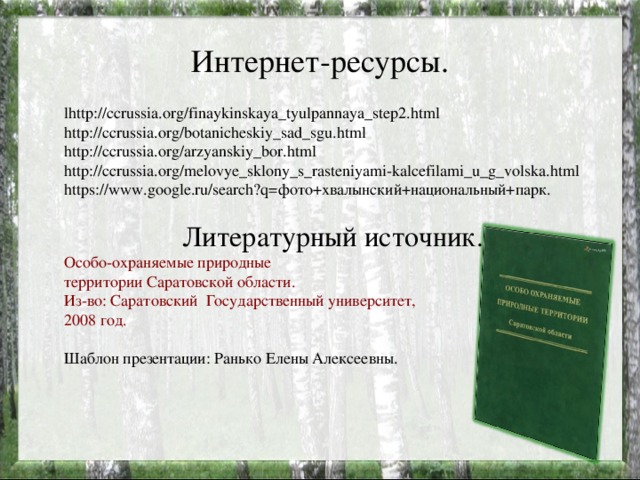 Интернет-ресурсы. lhttp://ccrussia.org/finaykinskaya_tyulpannaya_step2.html http://ccrussia.org/botanicheskiy_sad_sgu.html http://ccrussia.org/arzyanskiy_bor.html http://ccrussia.org/melovye_sklony_s_rasteniyami-kalcefilami_u_g_volska.html https://www.google.ru/search?q=фото+хвалынский+национальный+парк. Литературный источник. Особо-охраняемые природные территории Саратовской области. Из-во: Саратовский Государственный университет, 2008 год. Шаблон презентации: Ранько Елены Алексеевны.