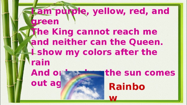 I am purple, yellow, red, and green  The King cannot reach me and neither can the Queen.  I show my colors after the rain  And only when the sun comes out again. Rainbow