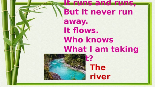 It runs and runs,  But it never run away.  It flows.  Who knows  What I am taking about?   The river