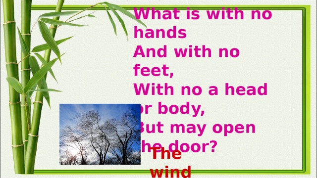 What is with no hands  And with no feet,  With no a head or body,  But may open the door? The wind