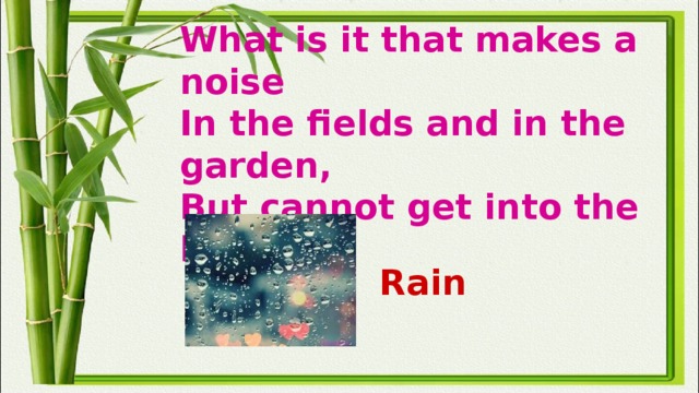 What is it that makes a noise  In the fields and in the garden,  But cannot get into the house? Rain