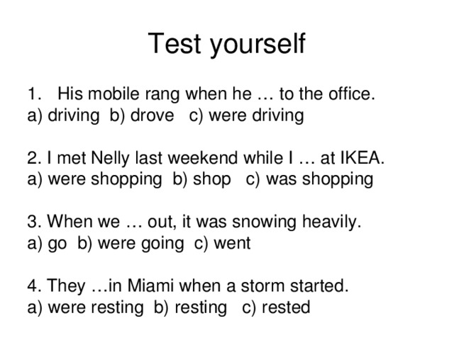 Test yourself His mobile rang when he … to the office. a) driving b) drove c) were driving 2. I met Nelly last weekend while I … at IKEA. a) were shopping b) shop c) was shopping 3. When we … out, it was snowing heavily. a) go b) were going c) went 4. They …in Miami when a storm started. a) were resting b) resting c) rested