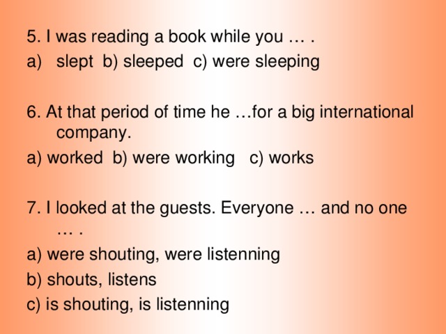 5. I was reading a book while you … . slept b) sleeped c) were sleeping 6. At that period of time he …for a big international company. a) worked b) were working c) works 7. I looked at the guests. Everyone … and no one … . a) were shouting, were listenning b) shouts, listens c) is shouting, is listenning