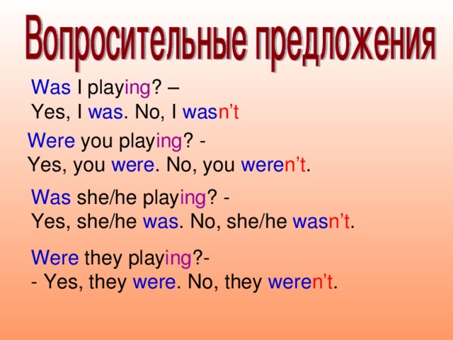 Was I play ing ? – Yes, I was . No, I was n’t Were you play ing ? - Yes, you were . No, you were n’t . Was she/he play ing ? - Yes, she/he was . No, she/he was n’t . Were they play ing ?- - Yes, they were . No, they were n’t .