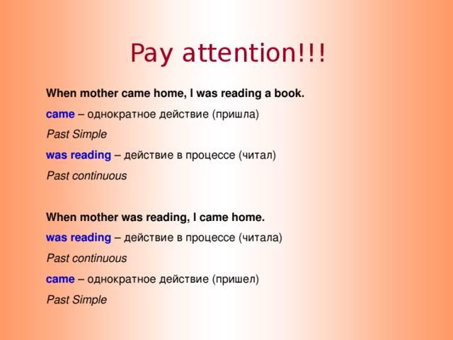 Pay attention!!! When mother came home, I was reading a book. came  – однократное действие (пришла) Past Simple was reading – действие в процессе (читал) Past continuous  When mother was reading, I came home. was reading – действие в процессе (читала) Past continuous came  – однократное действие (пришел) Past Simple