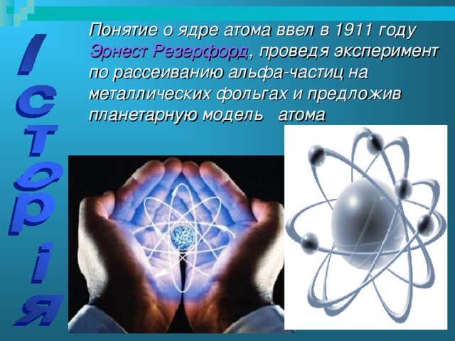 Понятие о ядре атома ввел в 1911 году Эрнест Резерфорд , проведя эксперимент по рассеиванию альфа-частиц на металлических фольгах и предложив планетарную модель атома