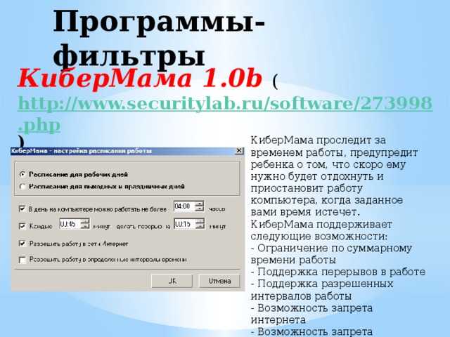 Программы-фильтры КиберМама 1.0b ( http://www.securitylab.ru/software/273998.php )   КиберМама проследит за временем работы, предупредит ребенка о том, что скоро ему нужно будет отдохнуть и приостановит работу компьютера, когда заданное вами время истечет. КиберМама поддерживает следующие возможности: - Ограничение по суммарному времени работы - Поддержка перерывов в работе - Поддержка разрешенных интервалов работы - Возможность запрета интернета - Возможность запрета игр/программ  