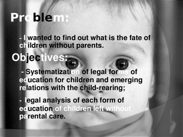 Pro ble m:  - I wanted to find out what is the fate of ch ildren  without parents .  О b jec tives:   - Systematizati on of legal for ms of ed ucation  for children and emerging re lations  with the child-rearing;  -  l egal analysis of each form of ed ucation of children left without pa rental  care.