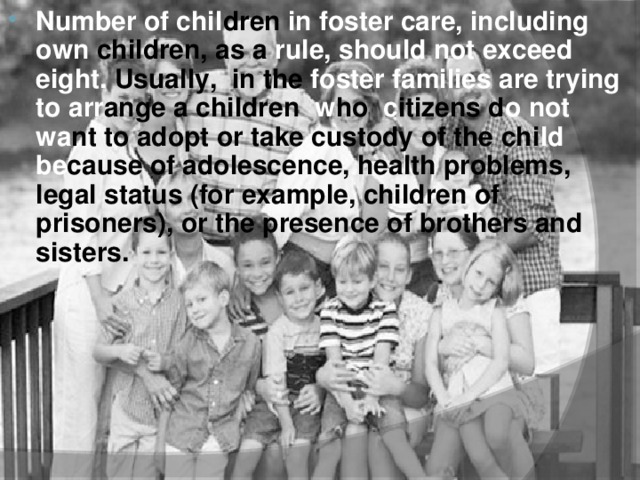 Number of chil dren in foster care, including own children, as a rule, should not exceed eight. Usually, in the foster  families are trying to  arr ange a children w ho c itizens d o  not wa nt to adopt or take custody of the chi ld be cause of adolescence, health problems, legal status (for example, children of prisoners), or the presence of brothers and sisters.