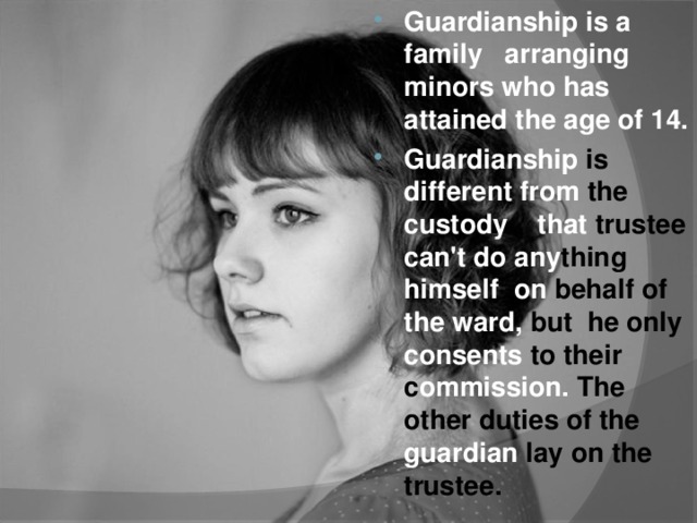 Guardianship is a family arranging minors who has attained the age of 14. Guardianship is different from the custody that trustee can't do any thing himself on behalf of the ward, but he only consents to their c ommission. The other duties of the guardian lay on the trustee.