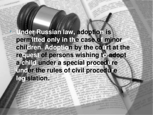Under Russian law, adoptio n is perm itted  only in th e  case o f minor chil dren. Adoptio n  by the co u rt at the re quest of persons wishing t o adopt a child under a special proced u re und er the rules of civil procedu r e leg islation.