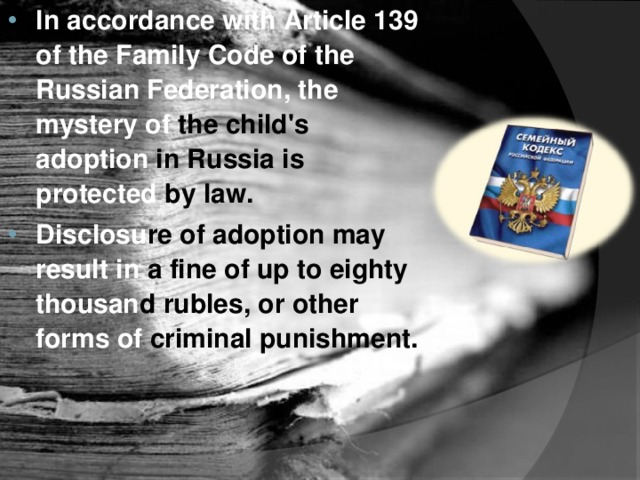 In accordance with Article 139 of the Family Code of the Russian Federation, the mystery of the child's adoption in Russia is protected by law. Disclosu re  of adoption may result in a fine of up to eighty thousan d  rubles, or other forms of criminal punishment.