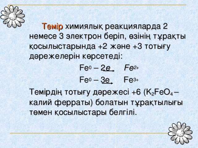 Темір  химиялық реакцияларда 2 немесе 3 электрон беріп, өзінің тұрақты қосылыстарында +2 және +3 тотығу дәрежелерін көрсетеді: Fe 0 – 2 e Fe 2+ Fe 0 – 3e Fe 3+  Темірдің тотығу дәрежесі +6 ( K 2 FeO 4  – калий ферраты) болатын тұрақтылығы төмен қосылыстары белгілі.