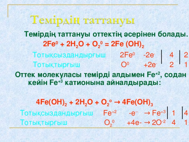 Темірдің таттануы оттектің әсерінен болады. 2Fe 0 + 2H 2 O + O 2 0 = 2Fe  (OH) 2   Тотықсыздандырғыш  2Fe 0  -2e -   4  2  Тотықтырғыш  O 0  +2e -   2  1  Оттек молекуласы темірді алдымен Fe +2 , содан кейін Fe +3  катионына айналдырады:  4Fe(OH) 2 + 2H 2 O + O 2 o  → 4Fe(OH) 3  Тотықсыздандырғыш   Fe +2   - e –   → Fe +3   1  4  Тотықтырғыш   O 2 0   +4e- → 2O -2   4  1